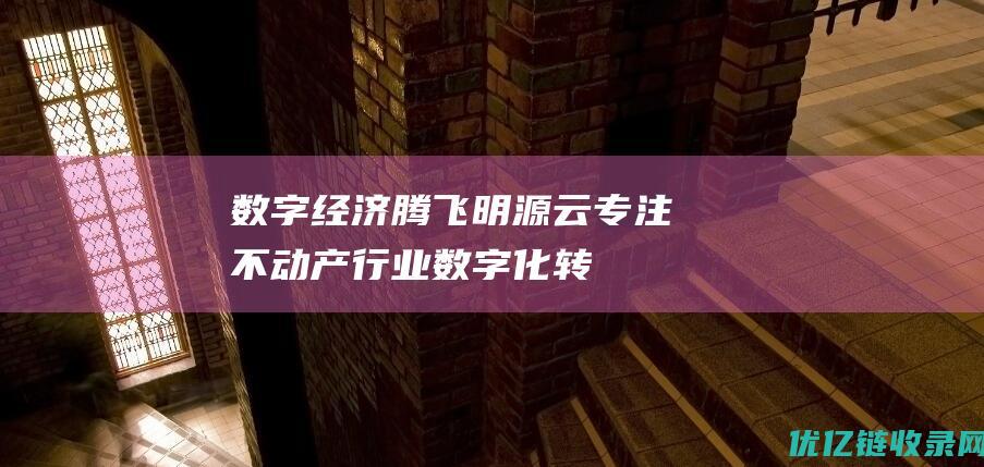 数字经济腾飞|明源云：专注不动产行业数字化转型助力数字经济发展