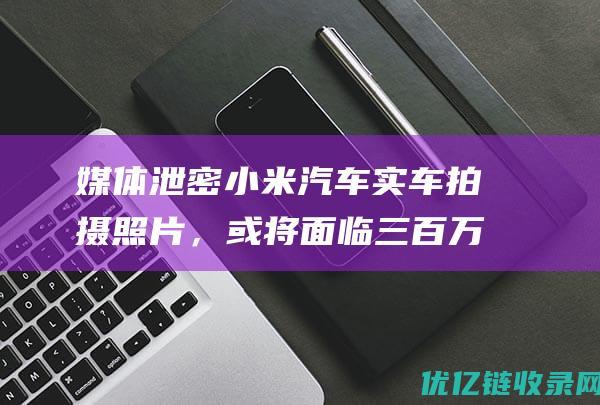 媒体泄密小米汽车实车拍摄照片，或将面临三百万