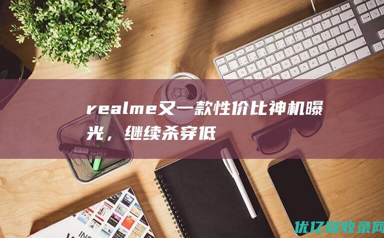 realme又一款性价比神机曝光，继续杀穿低价，暴击友商！