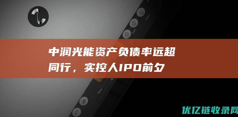 中润光能资产负债率远超同行，实控人IPO前夕套现超11亿元