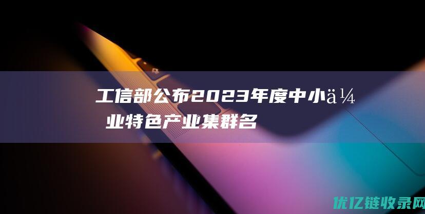 工信部公布2023年度中小企业特色产业集群名