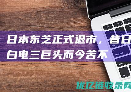 日本东芝正式退市，昔日“白电三巨头”而今苦不堪言