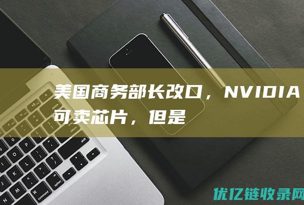 美国商务部长改口，NVIDIA可卖芯片，但是