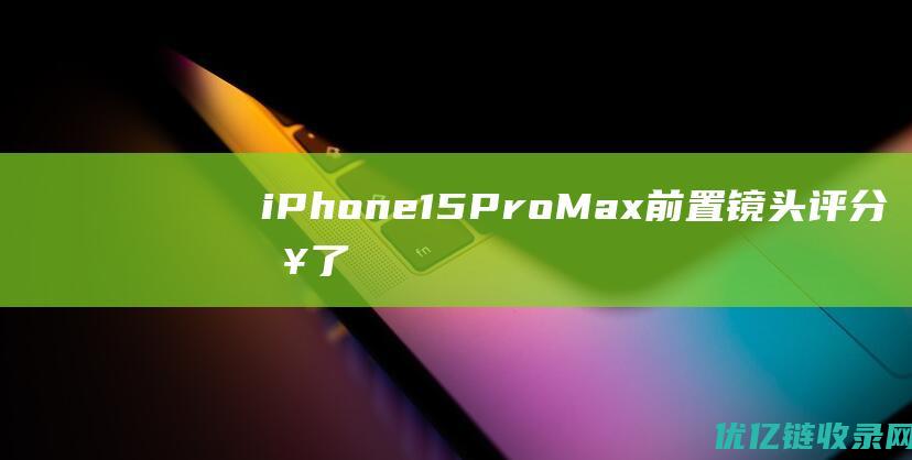 iPhone15ProMax前置镜头评分来了，新一代自拍之王诞生！