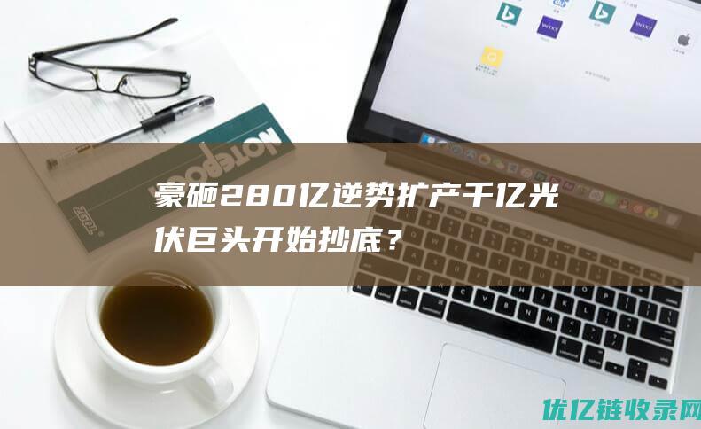 豪砸280亿逆势扩产千亿光伏巨头开始抄底？