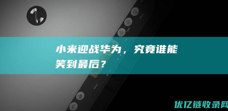 小米迎战华为，究竟谁能笑到最后？