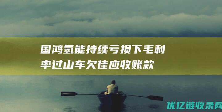 国鸿氢能持续亏损下毛利率过山车欠佳：应收账款狂飙承压，投资者恐难积极