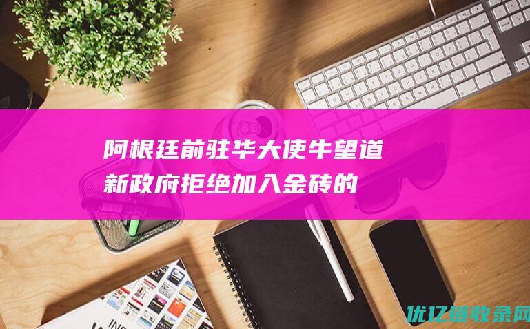 阿根廷前驻华大使牛望道：新政府拒绝加入金砖的决定“令人费解”|金砖国家