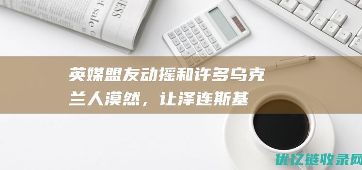 英媒盟友动摇和许多乌克兰人漠然，让泽连斯基