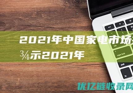 2021年中国家电市场报告显示2021年